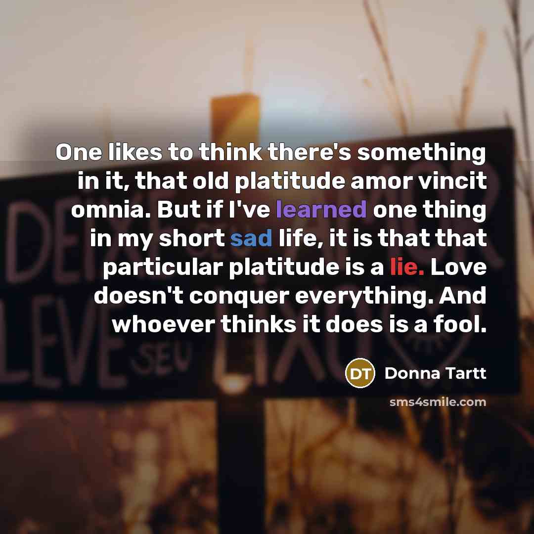 “One likes to think there's something in it, that old platitude amor vincit omnia. But if I've learned one thing in my short sad life, it is that that particular platitude is a lie. Love doesn't conquer everything. And whoever thinks it does is a fool.” quote by Donna Tartt