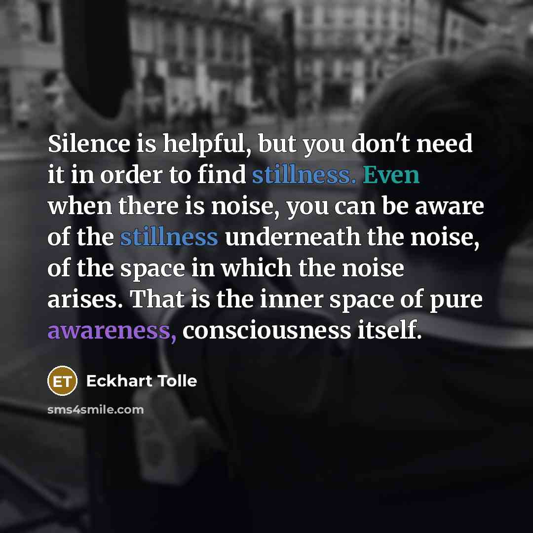 “Silence is helpful, but you don't need it in order to find stillness. Even when there is noise, you can be aware of the stillness underneath the noise, of the space in which the noise arises. That is the inner space of pure awareness, consciousness itself.” quote by Eckhart Tolle