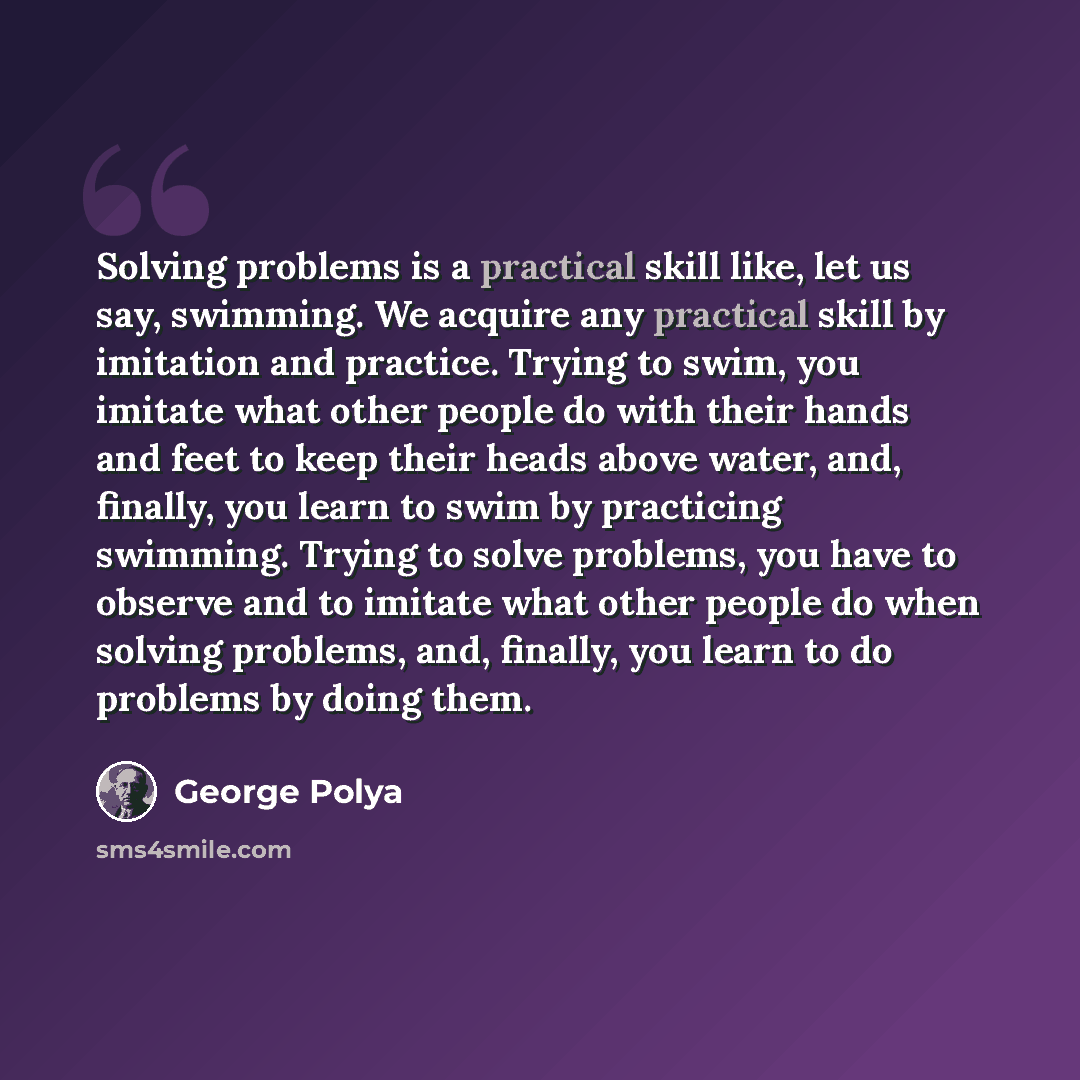 “Solving problems is a practical skill like, let us say, swimming. We acquire any practical skill by imitation and practice. Trying to swim, you imitate what other people do with their hands and feet to keep their heads above water, and, finally, you learn to swim by practicing swimming. Trying to…” quote by George Polya