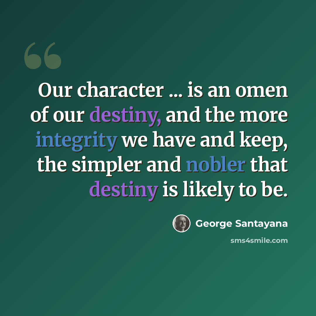 “Our character ... is an omen of our destiny, and the more integrity we have and keep, the simpler and nobler that destiny is likely to be.” quote by George Santayana