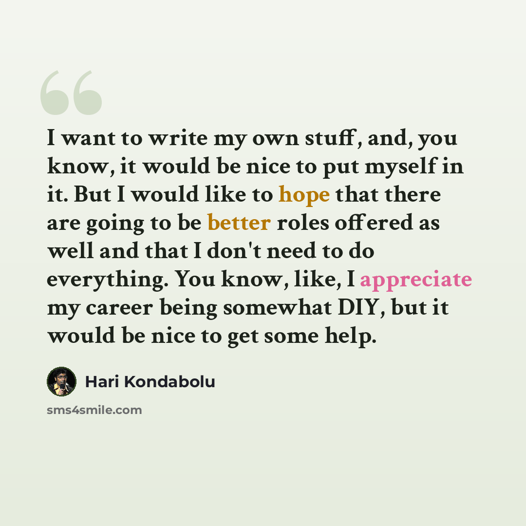“I want to write my own stuff, and, you know, it would be nice to put myself in it. But I would like to hope that there are going to be better roles offered as well and that I don't need to do everything. You know, like, I appreciate my career being somewhat DIY, but it would be nice to get some…” quote by Hari Kondabolu
