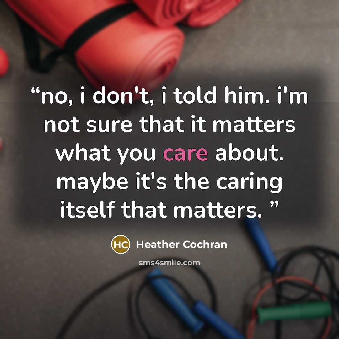 “no, i don't, i told him. i'm not sure that it matters what you care about. maybe it's the caring itself that matters.” quote by Heather Cochran