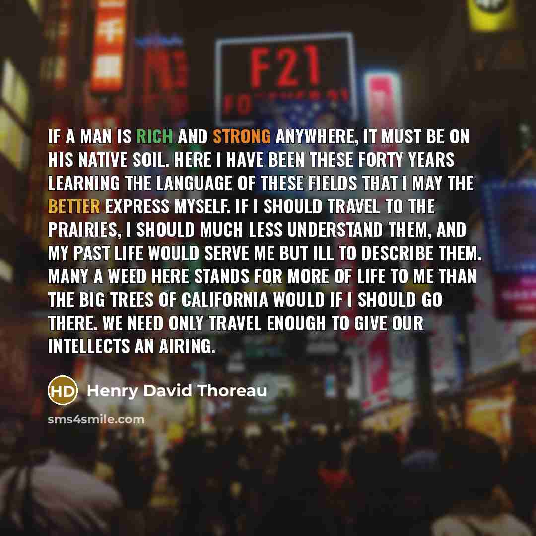 “If a man is rich and strong anywhere, it must be on his native soil. Here I have been these forty years learning the language of these fields that I may the better express myself. If I should travel to the prairies, I should much less understand them, and my past life would serve me but ill to…” quote by Henry David Thoreau