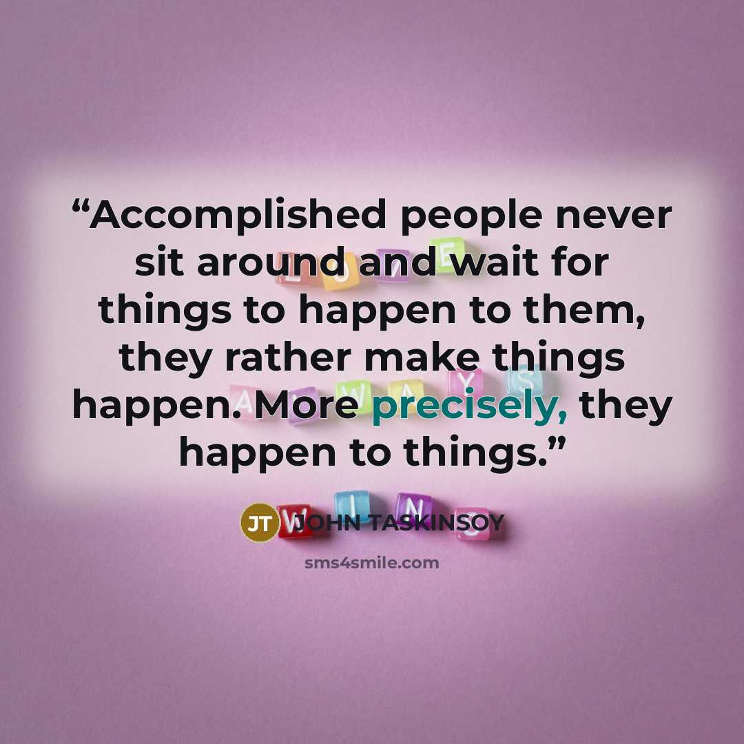 “Accomplished people never sit around and wait for things to happen to them, they rather make things happen. More precisely, they happen to things.” quote by JOHN TASKINSOY