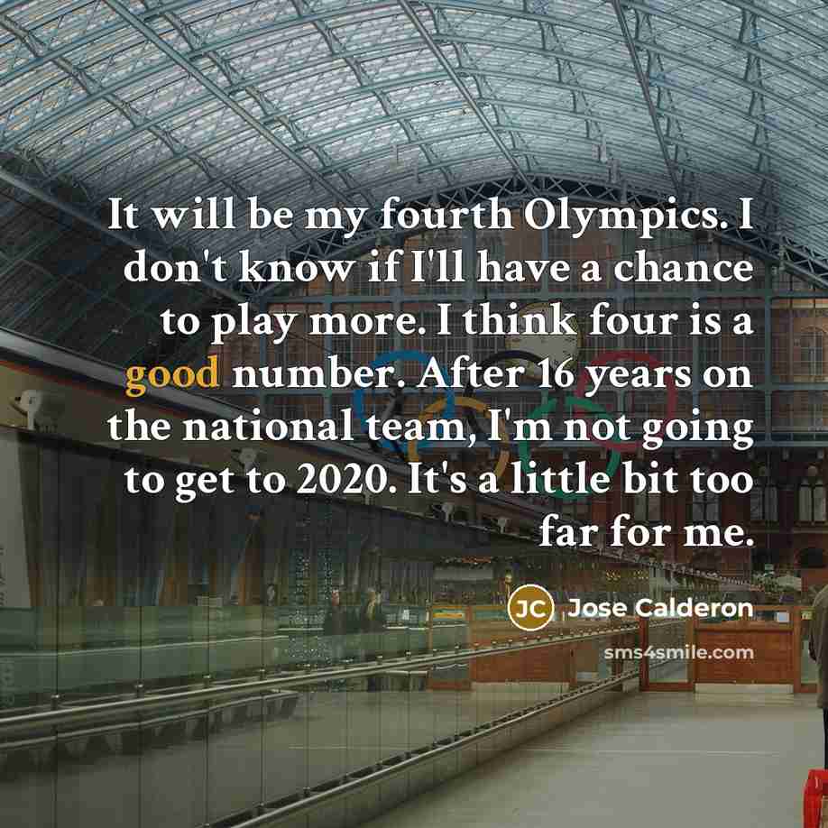 “It will be my fourth Olympics. I don't know if I'll have a chance to play more. I think four is a good number. After 16 years on the national team, I'm not going to get to 2020. It's a little bit too far for me.” quote by Jose Calderon