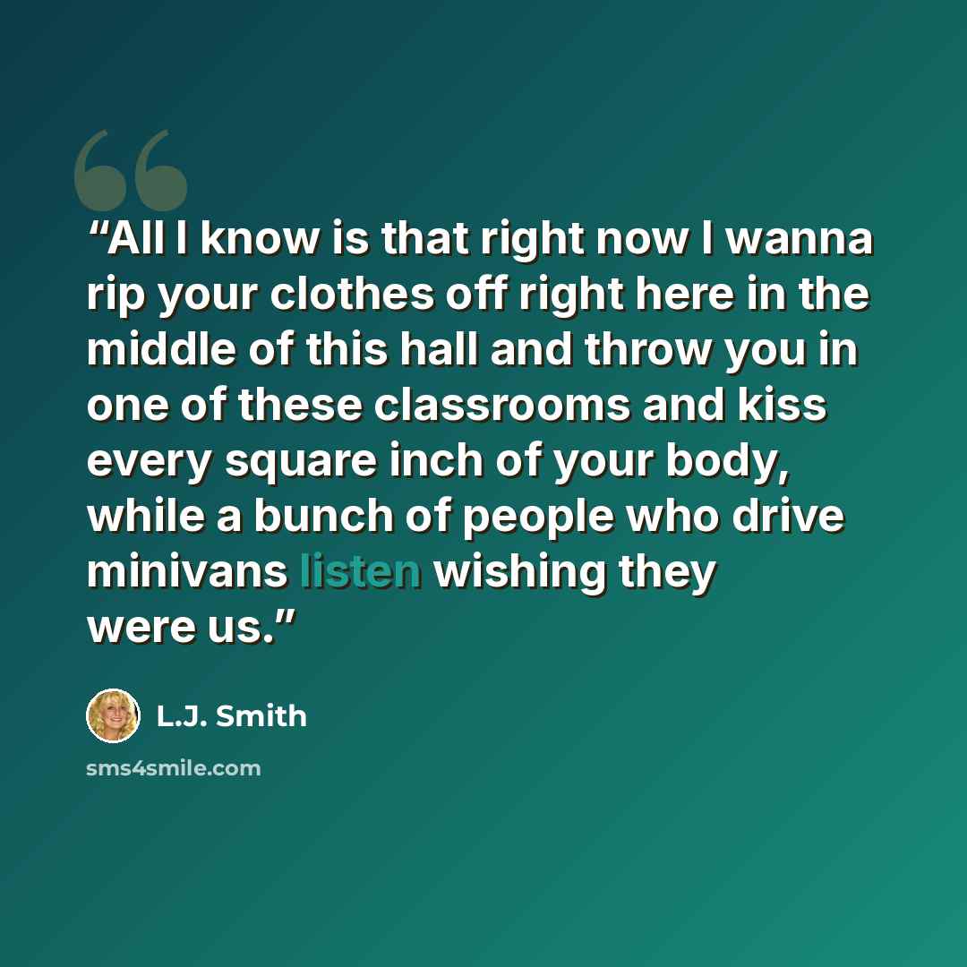 “All I know is that right now I wanna rip your clothes off right here in the middle of this hall and throw you in one of these classrooms and kiss every square inch of your body, while a bunch of people who drive minivans listen wishing they were us.” quote by L.J. Smith