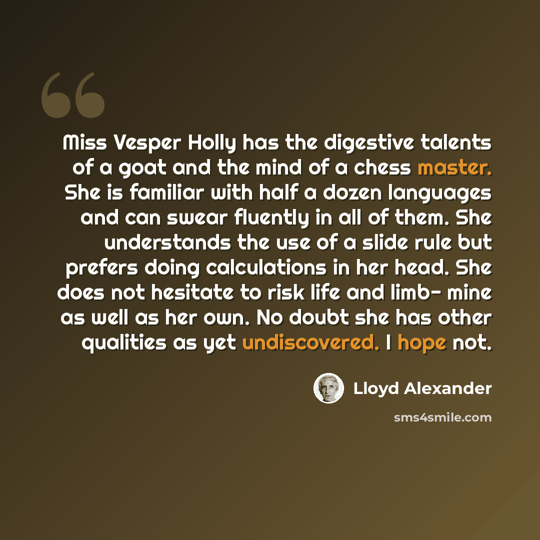 “Miss Vesper Holly has the digestive talents of a goat and the mind of a chess master. She is familiar with half a dozen languages and can swear fluently in all of them. She understands the use of a slide rule but prefers doing calculations in her head. She does not hesitate to risk life and limb…” quote by Lloyd Alexander