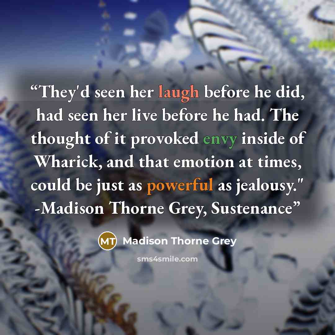 “They'd seen her laugh before he did, had seen her live before he had. The thought of it provoked envy inside of Wharick, and that emotion at times, could be just as powerful as jealousy." -Madison Thorne Grey, Sustenance” quote by Madison Thorne Grey