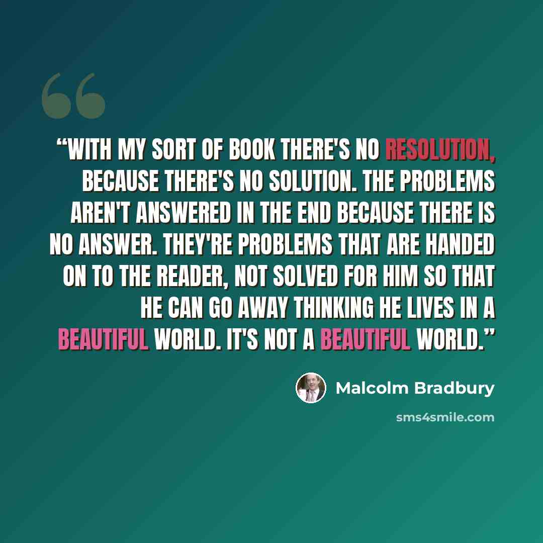 “With my sort of book there's no resolution, because there's no solution. The problems aren't answered in the end because there is no answer. They're problems that are handed on to the reader, not solved for him so that he can go away thinking he lives in a beautiful world. It's not a beautiful…” quote by Malcolm Bradbury