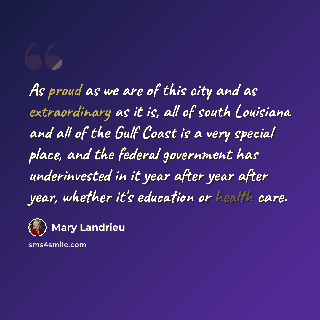 “As proud as we are of this city and as extraordinary as it is, all of south Louisiana and all of the Gulf Coast is a very special place, and the federal government has underinvested in it year after year after year, whether it's education or health care.” quote by Mary Landrieu