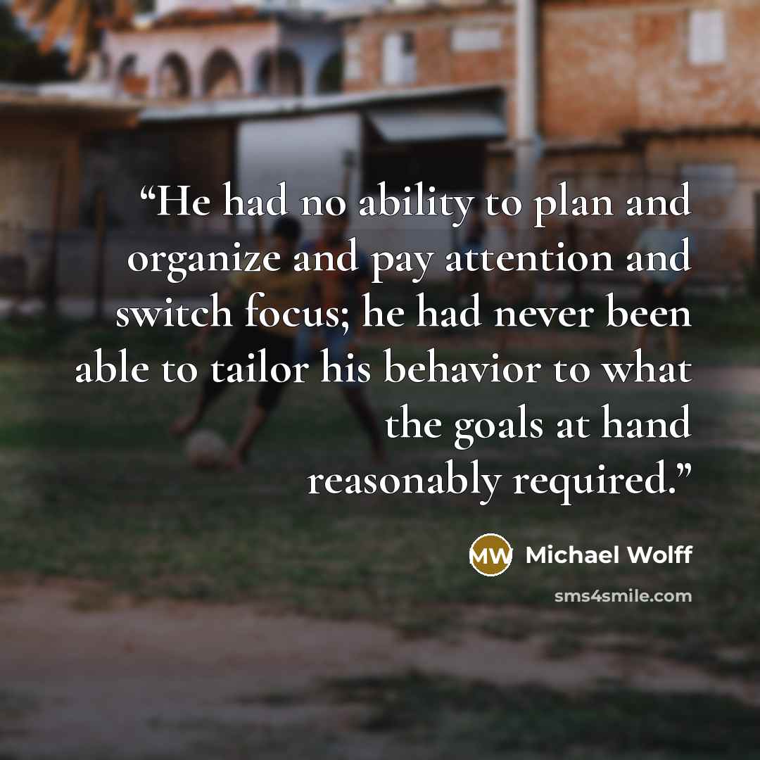“He had no ability to plan and organize and pay attention and switch focus; he had never been able to tailor his behavior to what the goals at hand reasonably required.” quote by Michael Wolff