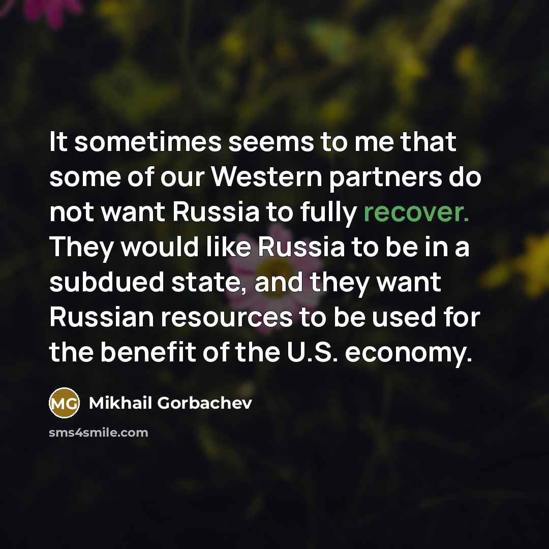 “It sometimes seems to me that some of our Western partners do not want Russia to fully recover. They would like Russia to be in a subdued state, and they want Russian resources to be used for the benefit of the U.S. economy.” quote by Mikhail Gorbachev