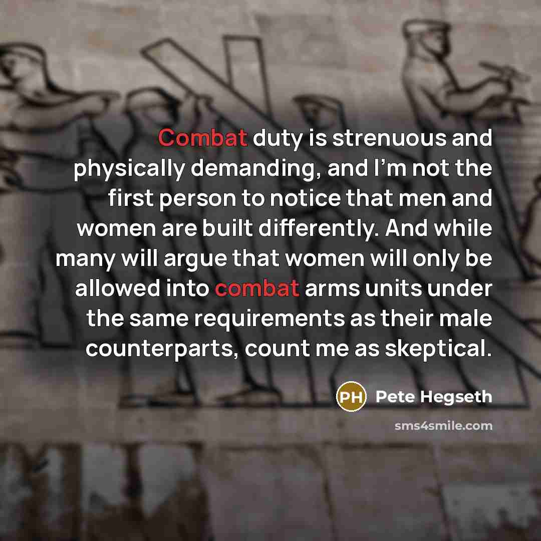 “Combat duty is strenuous and physically demanding, and I'm not the first person to notice that men and women are built differently. And while many will argue that women will only be allowed into combat arms units under the same requirements as their male counterparts, count me as skeptical.” quote by Pete Hegseth