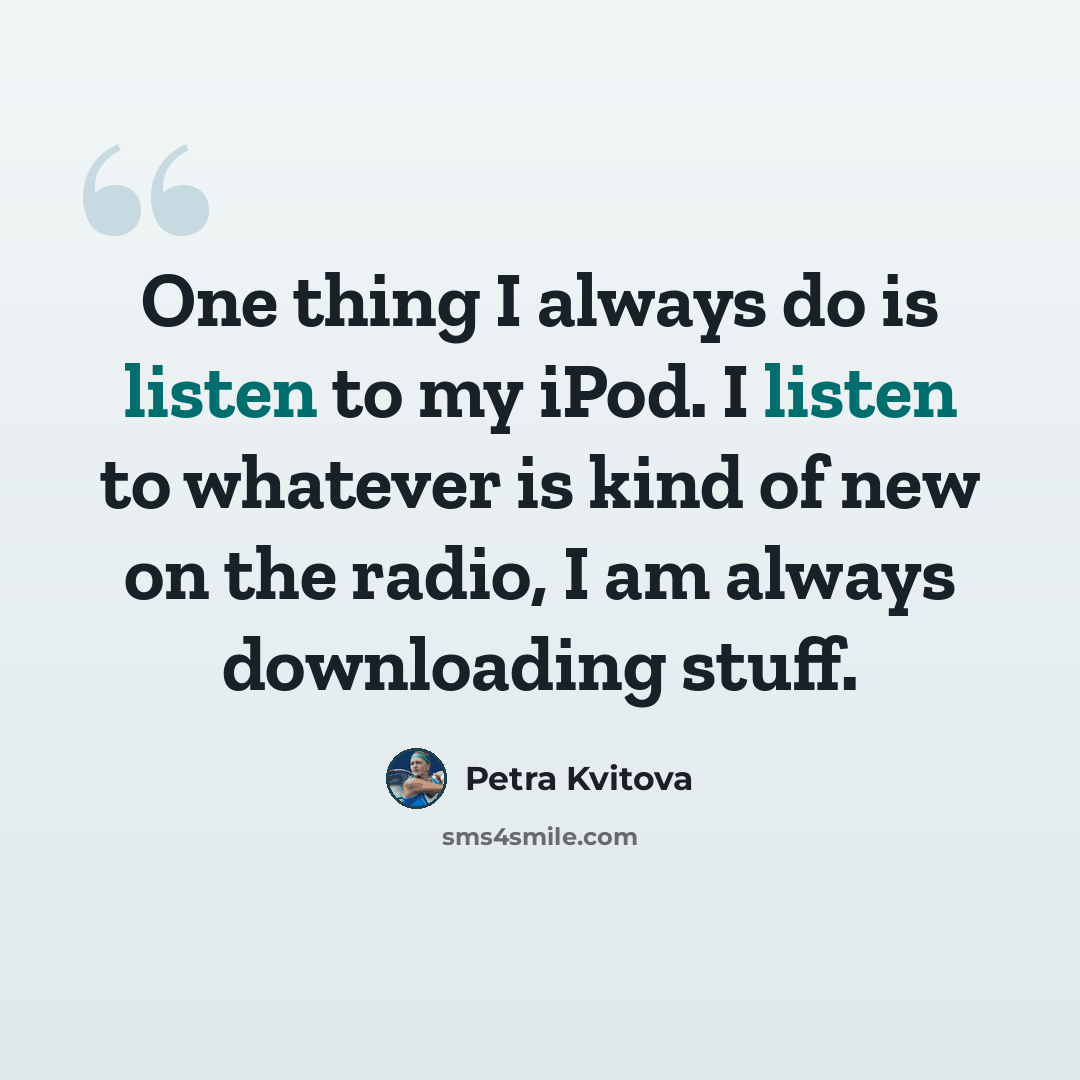 “One thing I always do is listen to my iPod. I listen to whatever is kind of new on the radio, I am always downloading stuff.” quote by Petra Kvitova