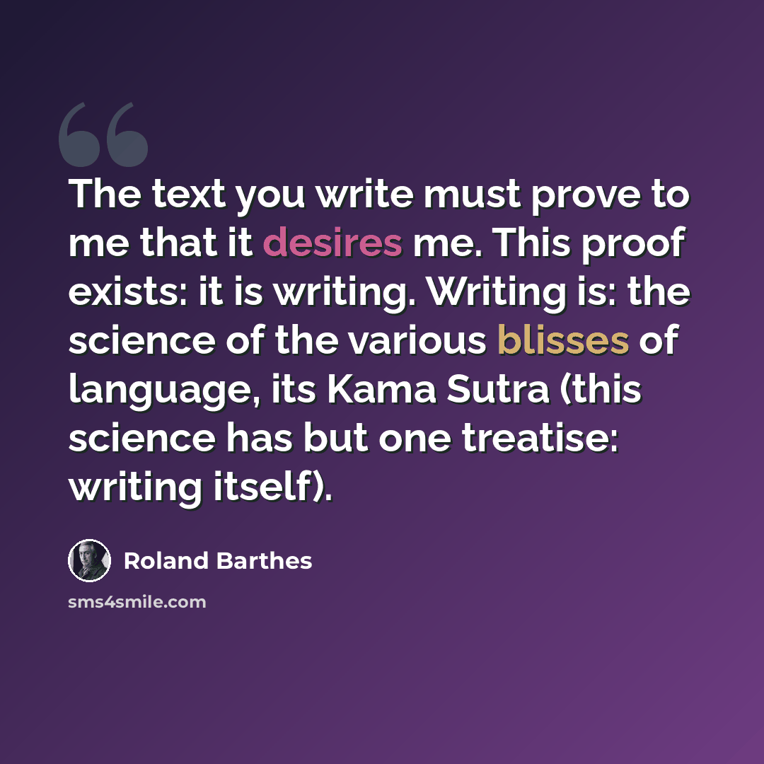 “The text you write must prove to me that it desires me. This proof exists: it is writing. Writing is: the science of the various blisses of language, its Kama Sutra (this science has but one treatise: writing itself).” quote by Roland Barthes