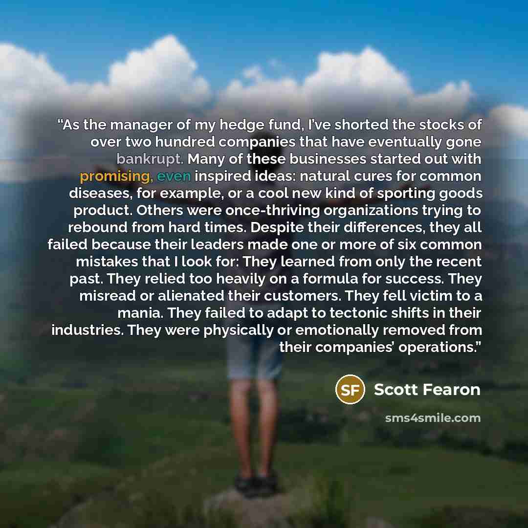 “As the manager of my hedge fund, I’ve shorted the stocks of over two hundred companies that have eventually gone bankrupt. Many of these businesses started out with promising, even inspired ideas: natural cures for common diseases, for example, or a cool new kind of sporting goods product. Others…” quote by Scott Fearon