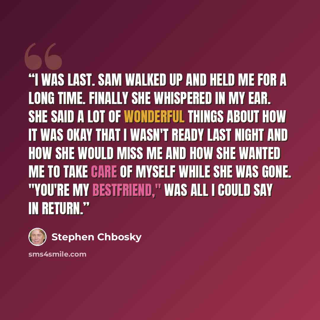 “I was last. Sam walked up and held me for a long time. Finally she whispered in my ear. She said a lot of wonderful things about how it was okay that i wasn't ready last night and how she would miss me and how she wanted me to take care of myself while she was gone. "You're my bestfriend," was all…” quote by Stephen Chbosky