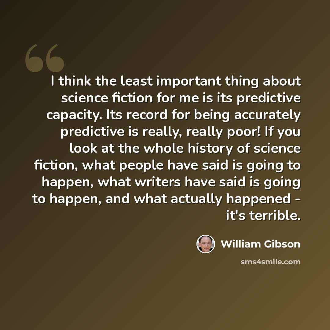 “I think the least important thing about science fiction for me is its predictive capacity. Its record for being accurately predictive is really, really poor! If you look at the whole history of science fiction, what people have said is going to happen, what writers have said is going to happen…” quote by William Gibson