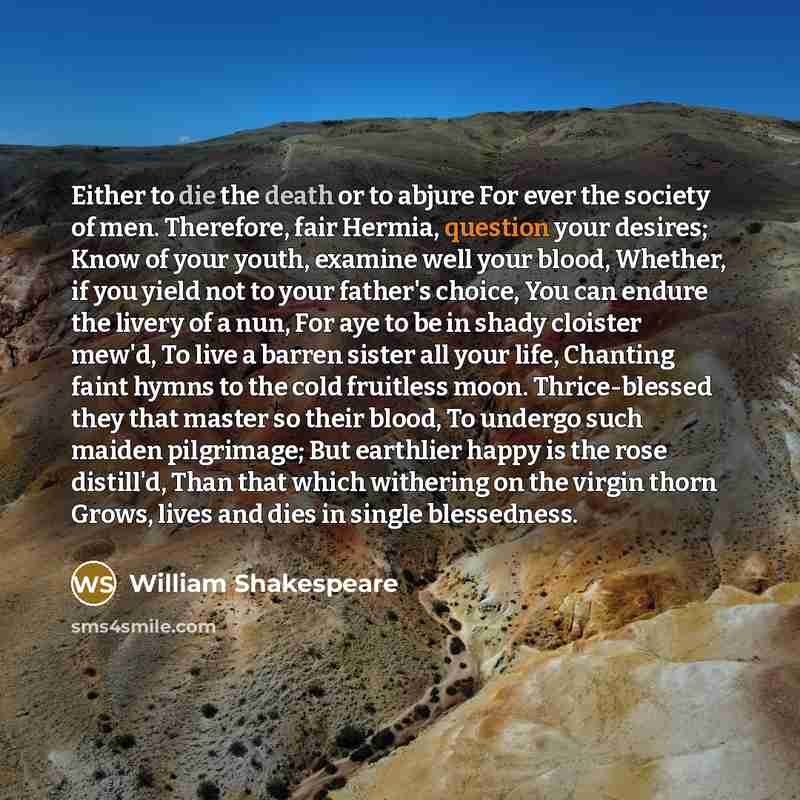 “Either to die the death or to abjure For ever the society of men. Therefore, fair Hermia, question your desires; Know of your youth, examine well your blood, Whether, if you yield not to your father's choice, You can endure the livery of a nun, For aye to be in shady cloister mew'd, To live a…” quote by William Shakespeare