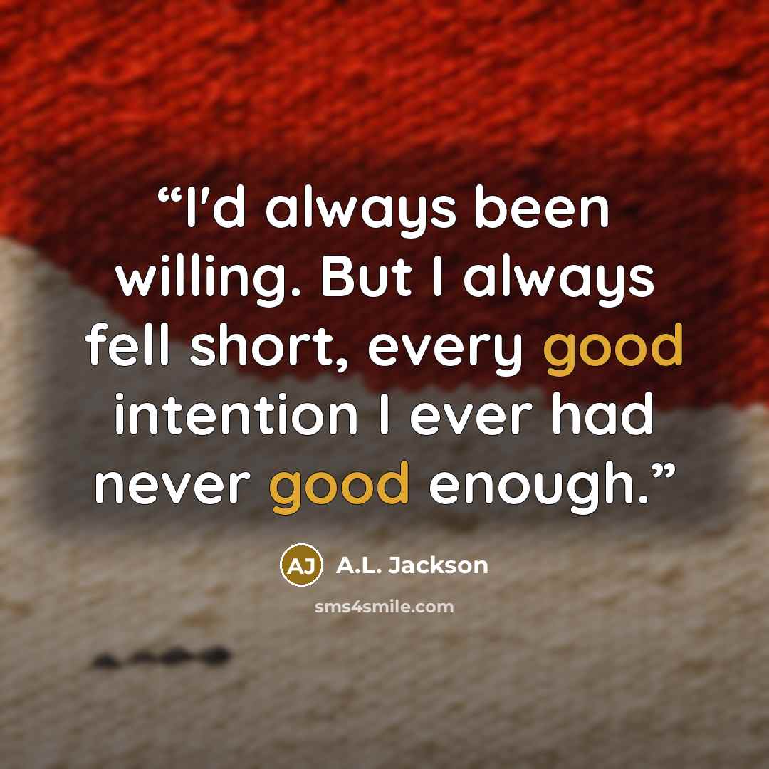 “I'd always been willing. But I always fell short, every good intention I ever had never good enough.” quote by A.L. Jackson