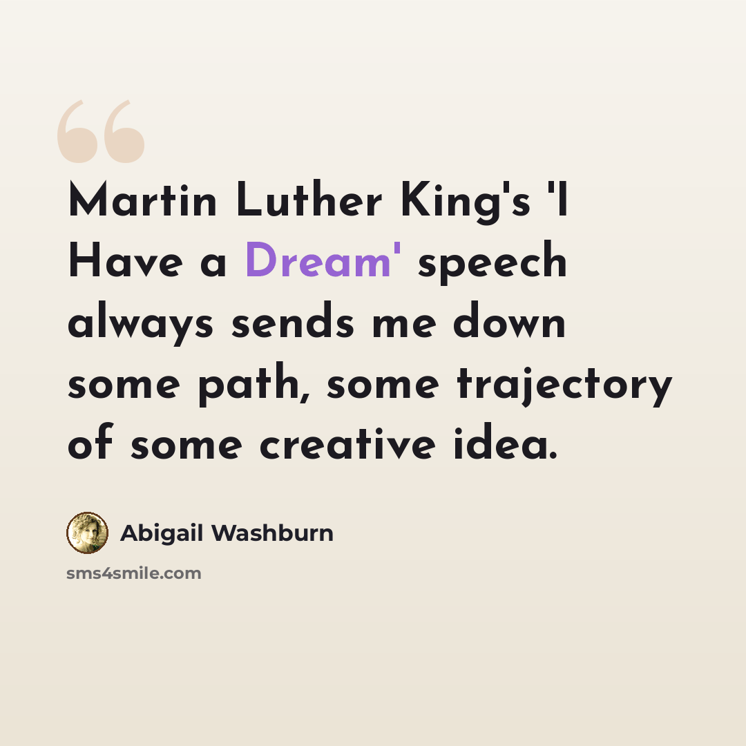 “Martin Luther King's 'I Have a Dream' speech always sends me down some path, some trajectory of some creative idea.” quote by Abigail Washburn