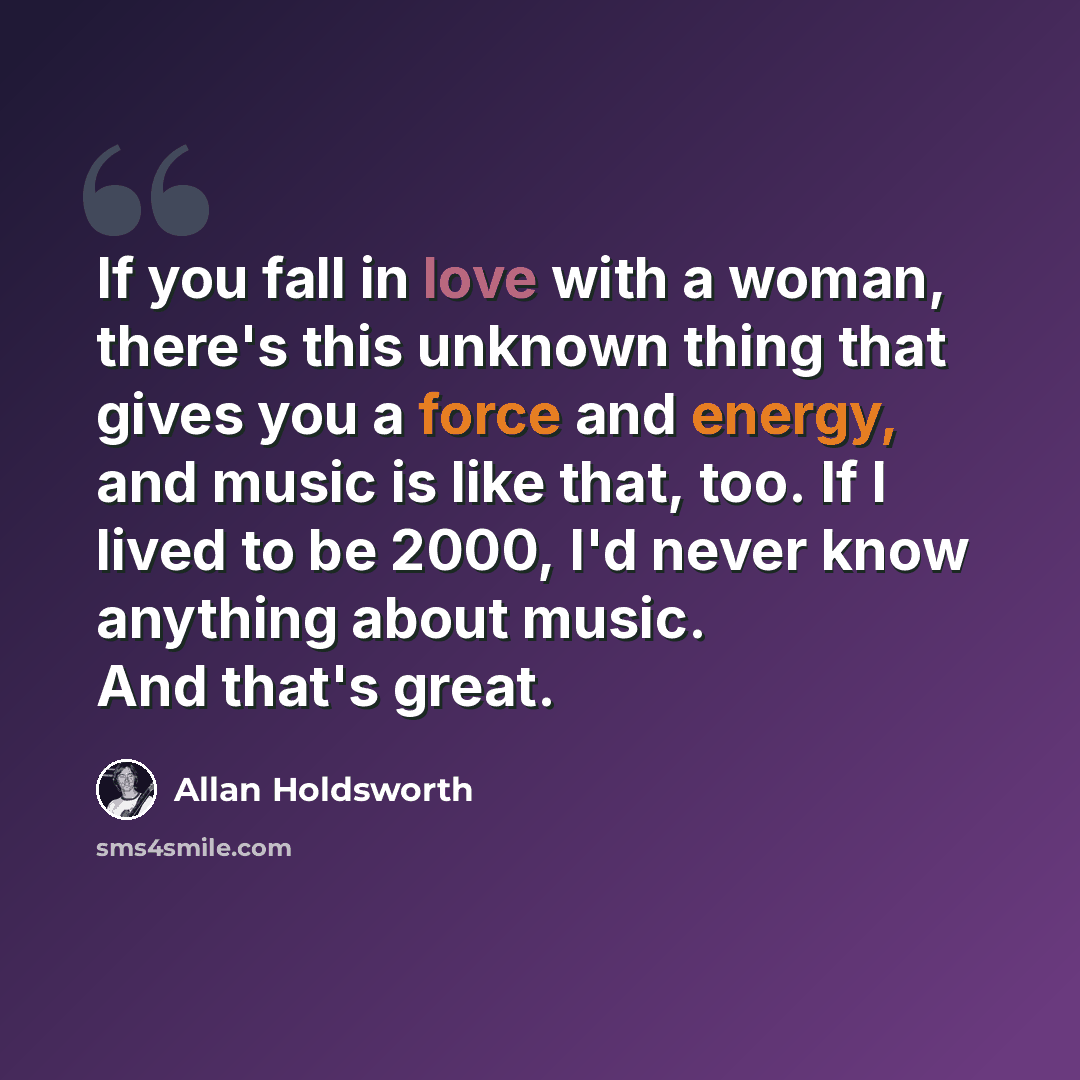 “If you fall in love with a woman, there's this unknown thing that gives you a force and energy, and music is like that, too. If I lived to be 2000, I'd never know anything about music. And that's great.” quote by Allan Holdsworth