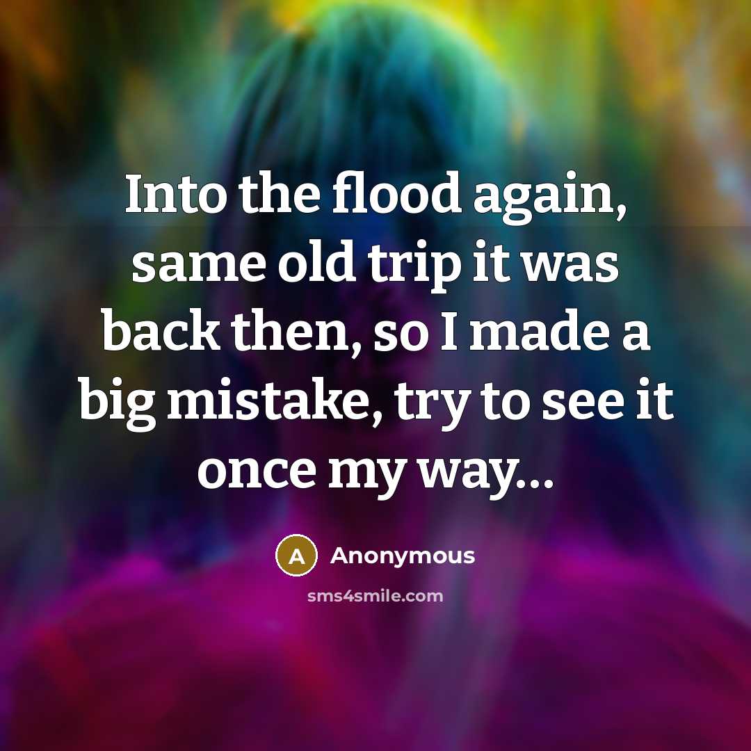 “Into the flood again, same old trip it was back then, so I made a big mistake, try to see it once my way…” quote by Anonymous