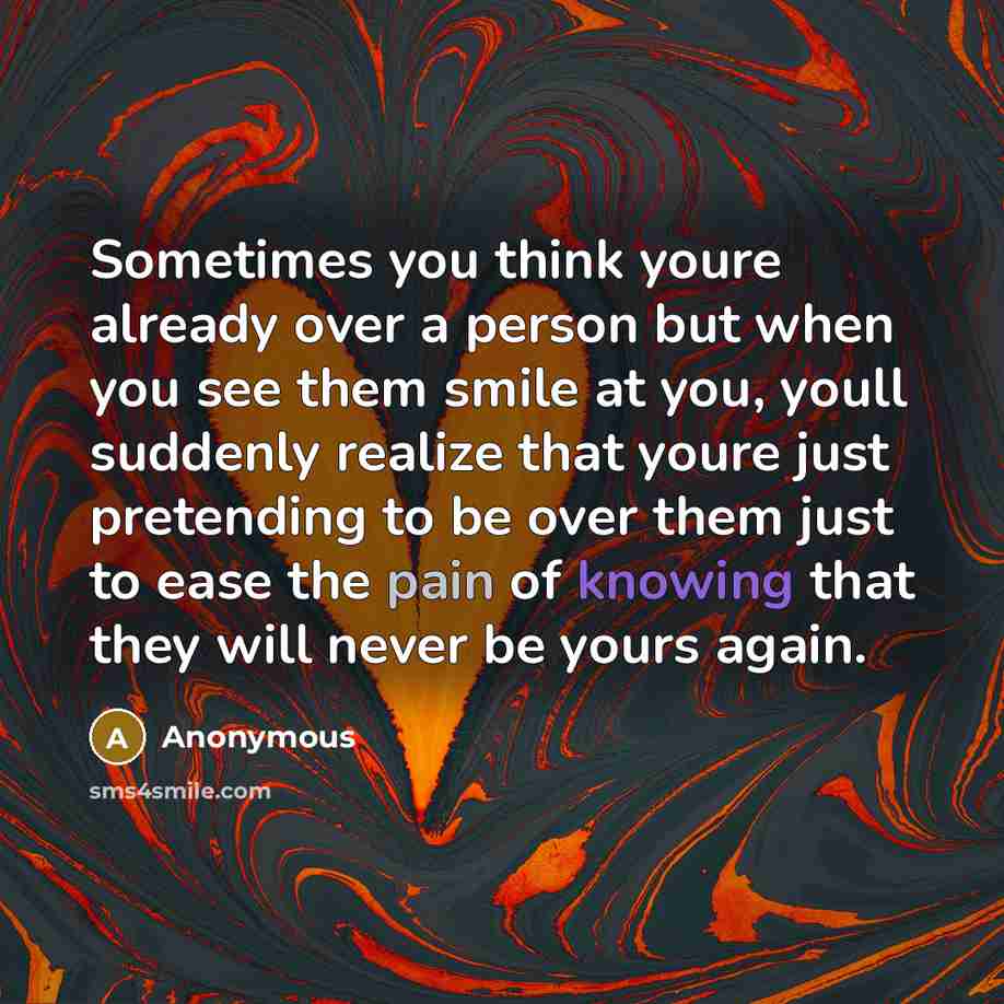 “Sometimes you think youre already over a person but when you see them smile at you, youll suddenly realize that youre just pretending to be over them just to ease the pain of knowing that they will never be yours again.” quote by Anonymous
