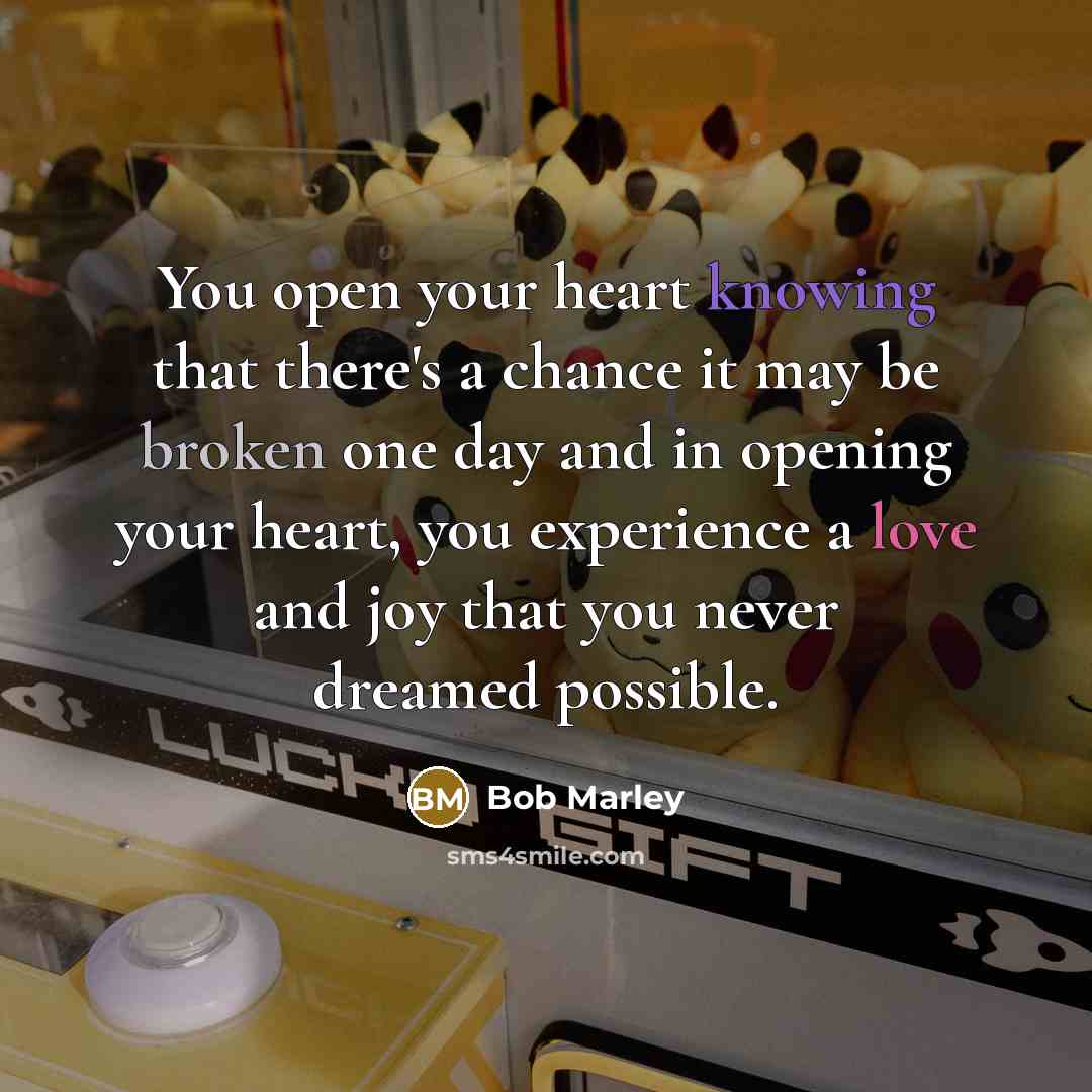 “You open your heart knowing that there's a chance it may be broken one day and in opening your heart, you experience a love and joy that you never dreamed possible.” quote by Bob Marley