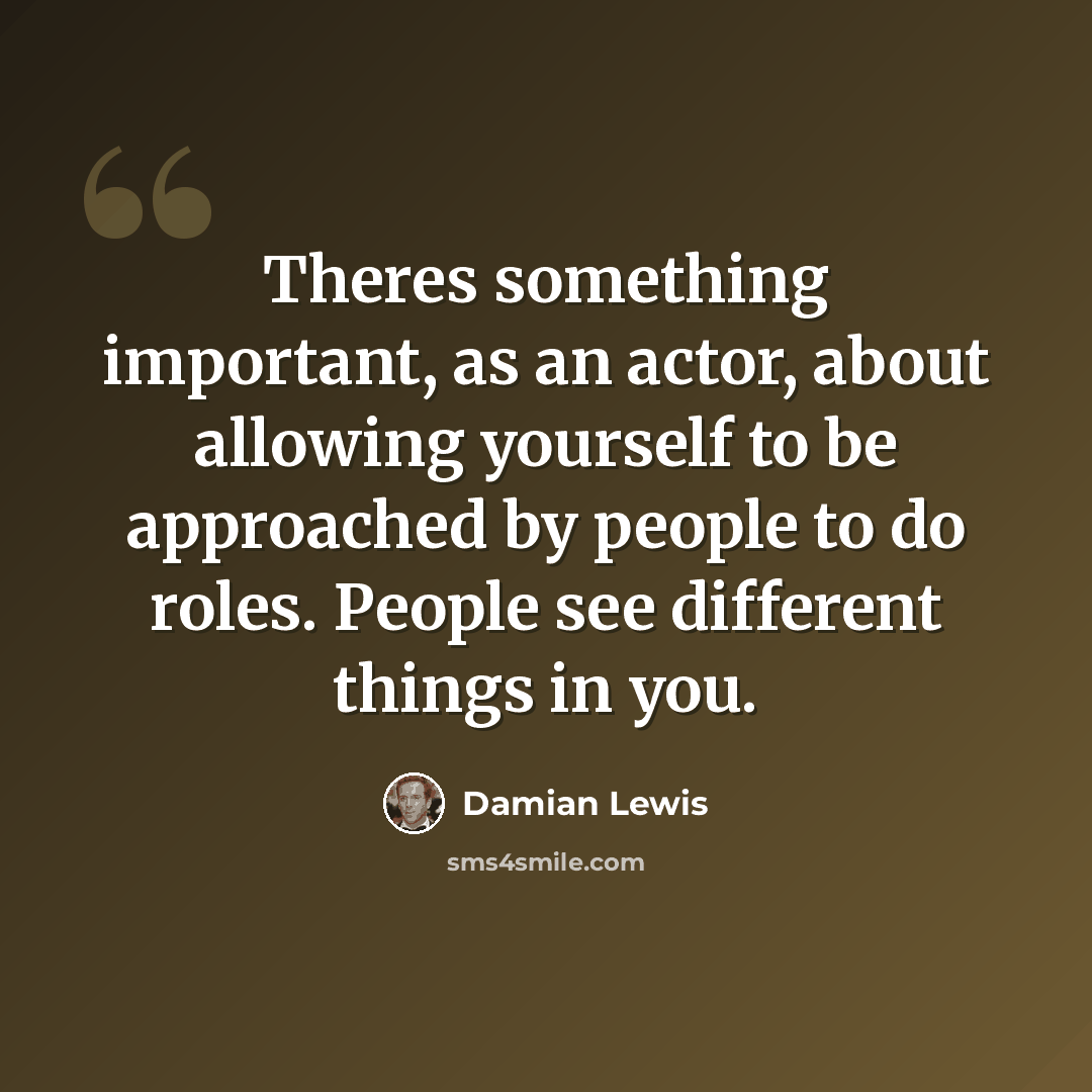 “Theres something important, as an actor, about allowing yourself to be approached by people to do roles. People see different things in you.” quote by Damian Lewis