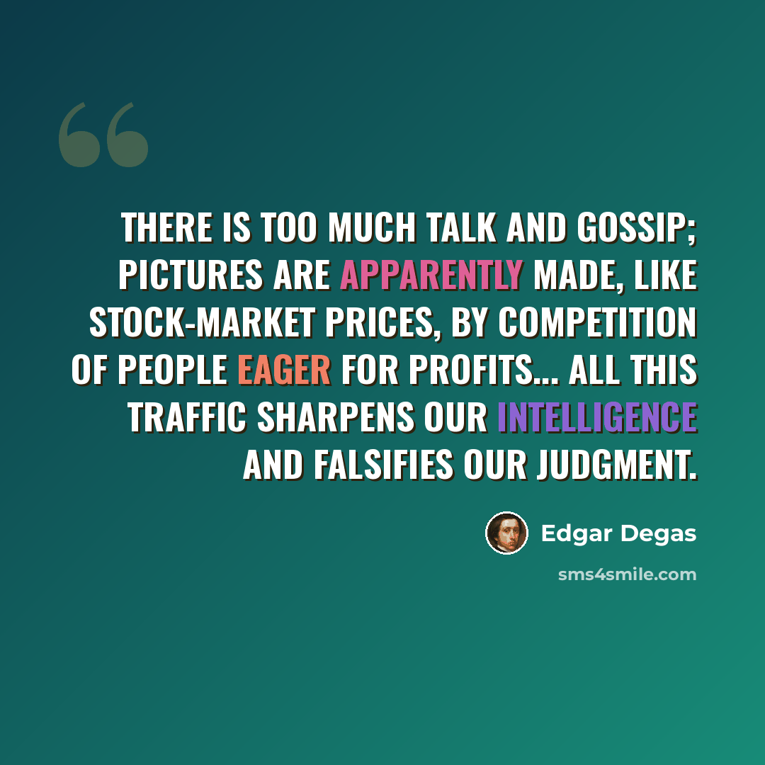 “There is too much talk and gossip; pictures are apparently made, like stock-market prices, by competition of people eager for profits... All this traffic sharpens our intelligence and falsifies our judgment.” quote by Edgar Degas
