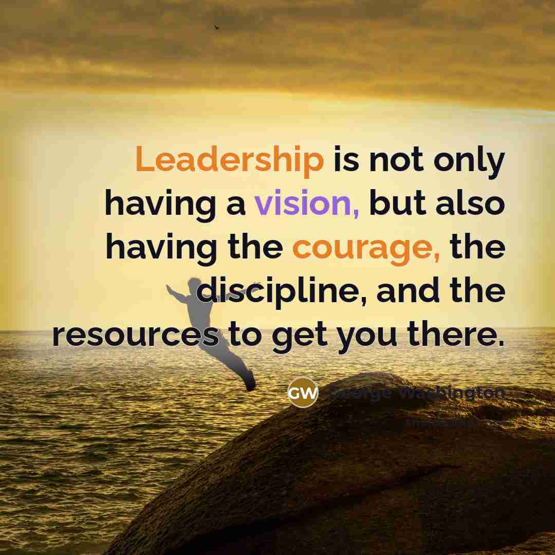 “Leadership is not only having a vision, but also having the courage, the discipline, and the resources to get you there.” quote by George Washington