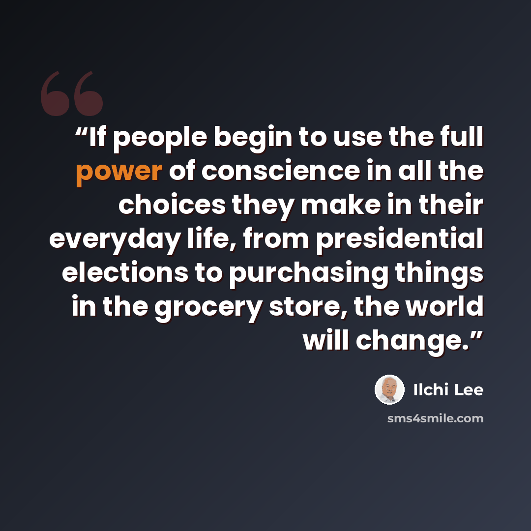 “If people begin to use the full power of conscience in all the choices they make in their everyday life, from presidential elections to purchasing things in the grocery store, the world will change.” quote by Ilchi Lee