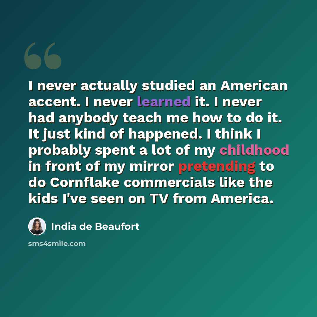 “I never actually studied an American accent. I never learned it. I never had anybody teach me how to do it. It just kind of happened. I think I probably spent a lot of my childhood in front of my mirror pretending to do Cornflake commercials like the kids I've seen on TV from America.” quote by India de Beaufort
