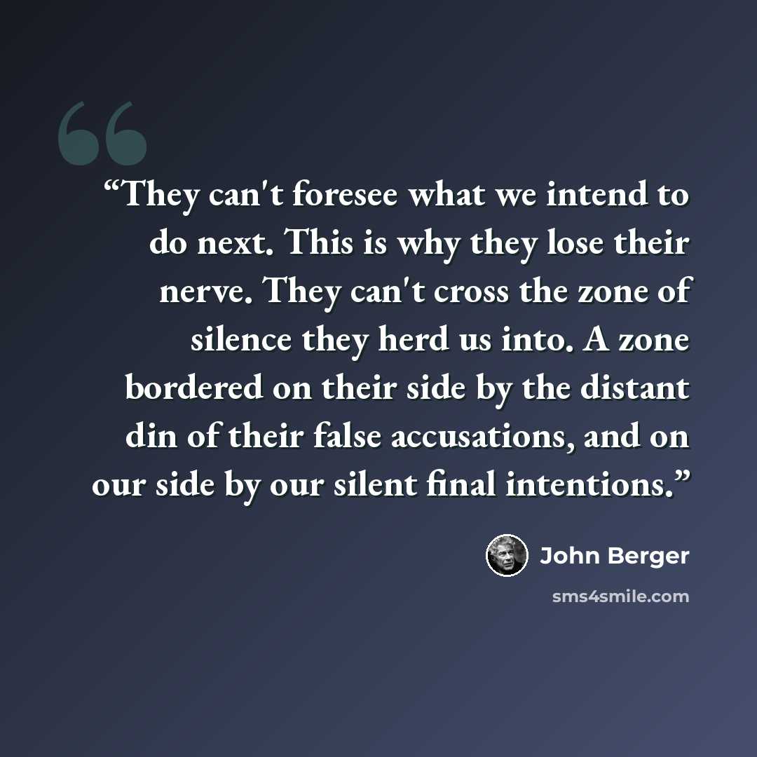 “They can't foresee what we intend to do next. This is why they lose their nerve. They can't cross the zone of silence they herd us into. A zone bordered on their side by the distant din of their false accusations, and on our side by our silent final intentions.” quote by John Berger