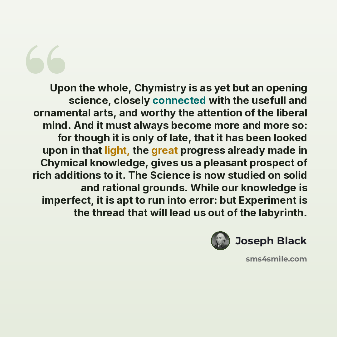 “Upon the whole, Chymistry is as yet but an opening science, closely connected with the usefull and ornamental arts, and worthy the attention of the liberal mind. And it must always become more and more so: for though it is only of late, that it has been looked upon in that light, the great…” quote by Joseph Black