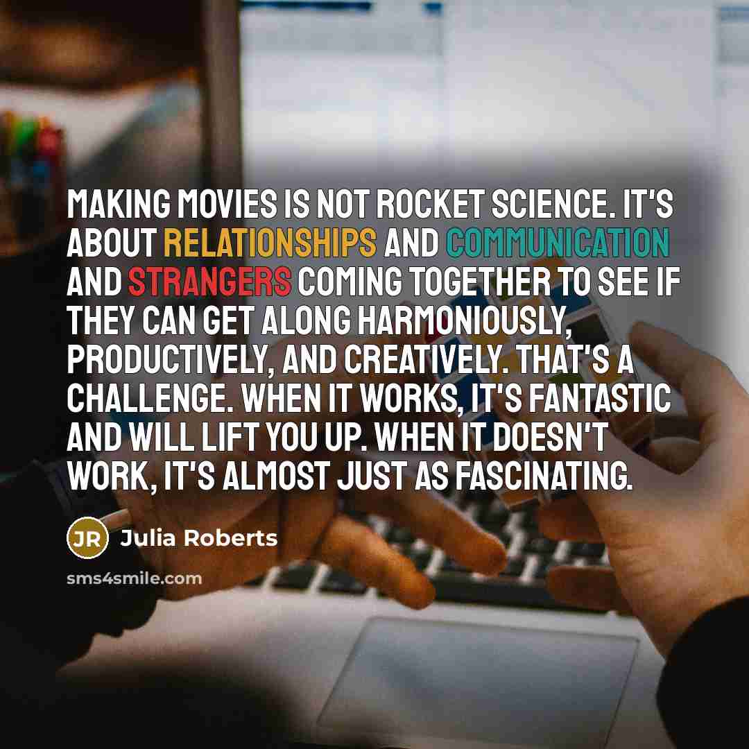 “Making movies is not rocket science. It's about relationships and communication and strangers coming together to see if they can get along harmoniously, productively, and creatively. That's a challenge. When it works, it's fantastic and will lift you up. When it doesn't work, it's almost just as…” quote by Julia Roberts