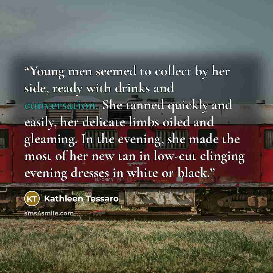 “Young men seemed to collect by her side, ready with drinks and conversation. She tanned quickly and easily, her delicate limbs oiled and gleaming. In the evening, she made the most of her new tan in low-cut clinging evening dresses in white or black.” quote by Kathleen Tessaro