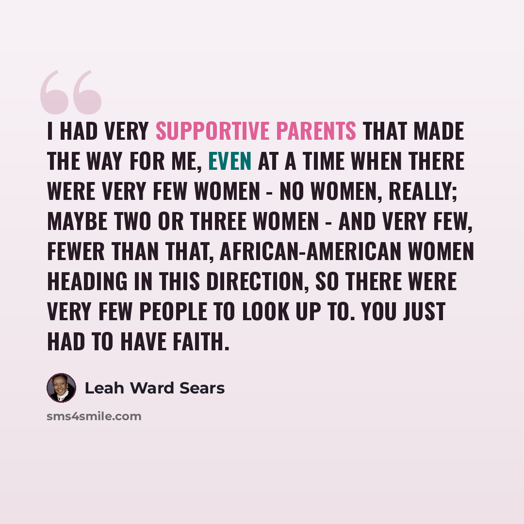 “I had very supportive parents that made the way for me, even at a time when there were very few women - no women, really; maybe two or three women - and very few, fewer than that, African-American women heading in this direction, so there were very few people to look up to. You just had to have…” quote by Leah Ward Sears