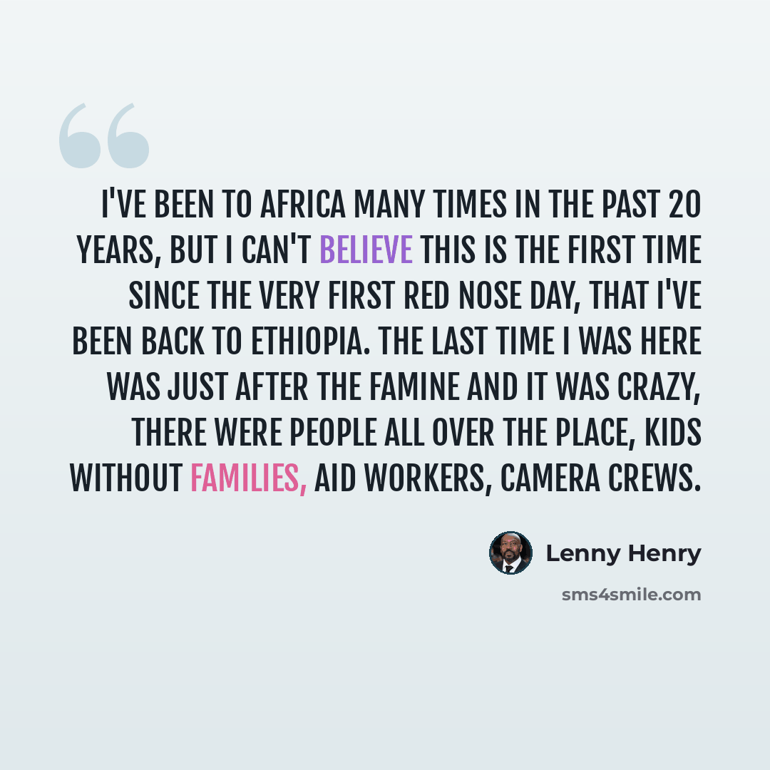 “I've been to Africa many times in the past 20 years, but I can't believe this is the first time since the very first Red Nose Day, that I've been back to Ethiopia. The last time I was here was just after the famine and it was crazy, there were people all over the place, kids without families, aid…” quote by Lenny Henry