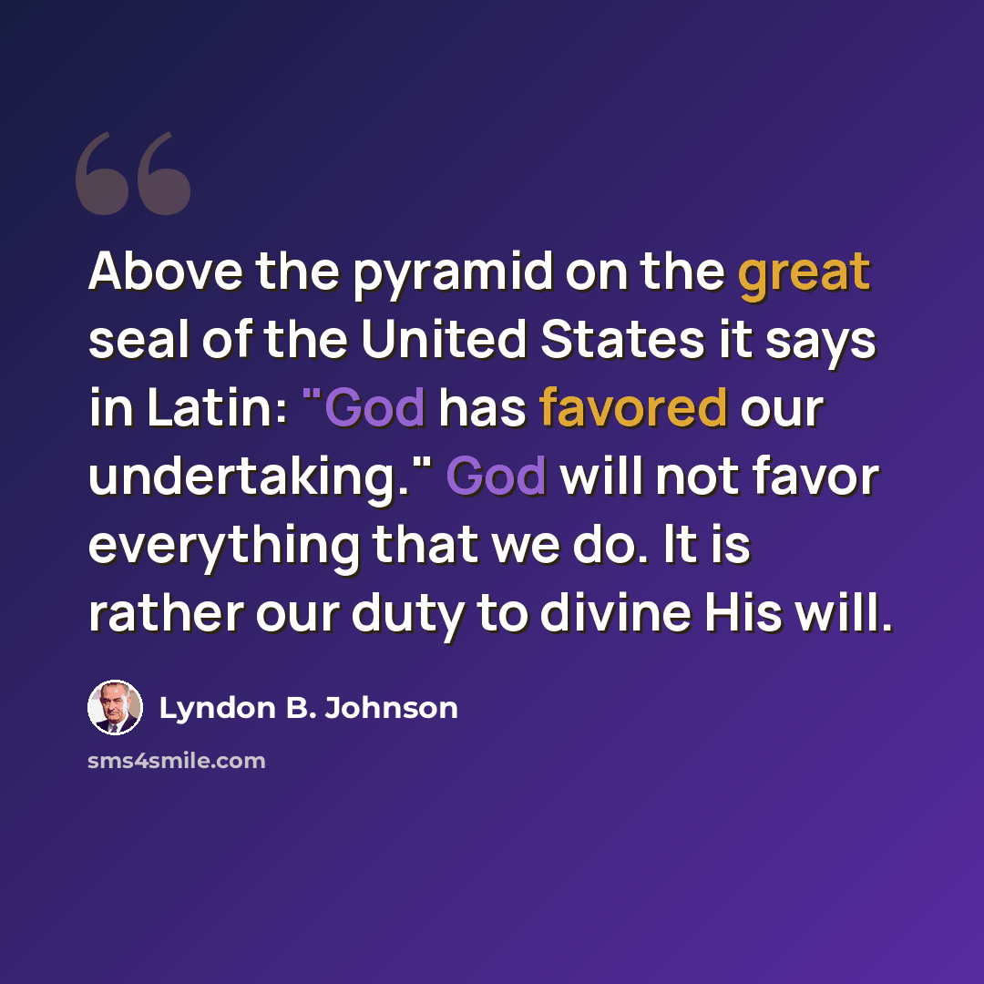 “Above the pyramid on the great seal of the United States it says in Latin: "God has favored our undertaking." God will not favor everything that we do. It is rather our duty to divine His will.” quote by Lyndon B. Johnson