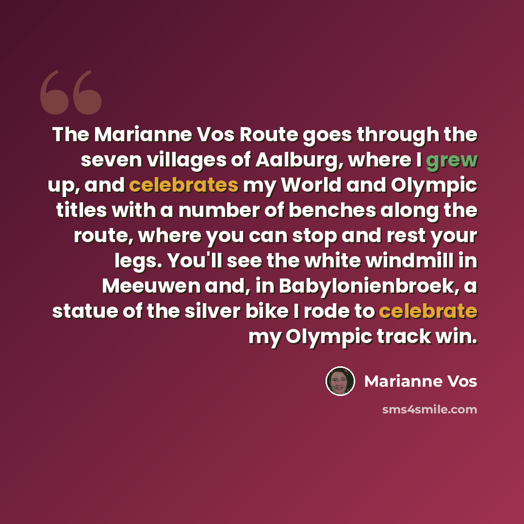 “The Marianne Vos Route goes through the seven villages of Aalburg, where I grew up, and celebrates my World and Olympic titles with a number of benches along the route, where you can stop and rest your legs. You'll see the white windmill in Meeuwen and, in Babylonienbroek, a statue of the silver…” quote by Marianne Vos