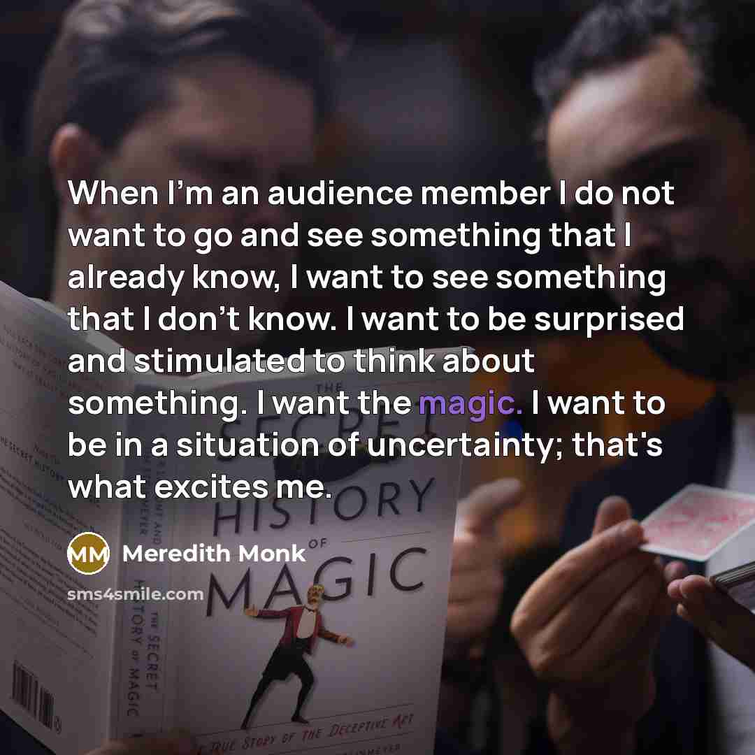 “When I'm an audience member I do not want to go and see something that I already know, I want to see something that I don't know. I want to be surprised and stimulated to think about something. I want the magic. I want to be in a situation of uncertainty; that's what excites me.” quote by Meredith Monk