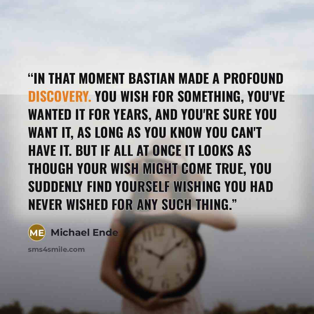 “In that moment Bastian made a profound discovery. You wish for something, you've wanted it for years, and you're sure you want it, as long as you know you can't have it. But if all at once it looks as though your wish might come true, you suddenly find yourself wishing you had never wished for any…” quote by Michael Ende