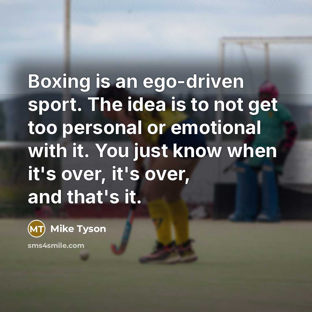 “Boxing is an ego-driven sport. The idea is to not get too personal or emotional with it. You just know when it's over, it's over, and that's it.” quote by Mike Tyson