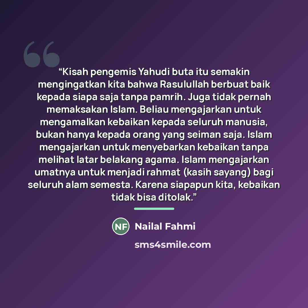 “Kisah pengemis Yahudi buta itu semakin mengingatkan kita bahwa Rasulullah berbuat baik kepada siapa saja tanpa pamrih. Juga tidak pernah memaksakan Islam. Beliau mengajarkan untuk mengamalkan kebaikan kepada seluruh manusia, bukan hanya kepada orang yang seiman saja. Islam mengajarkan untuk…” quote by Nailal Fahmi
