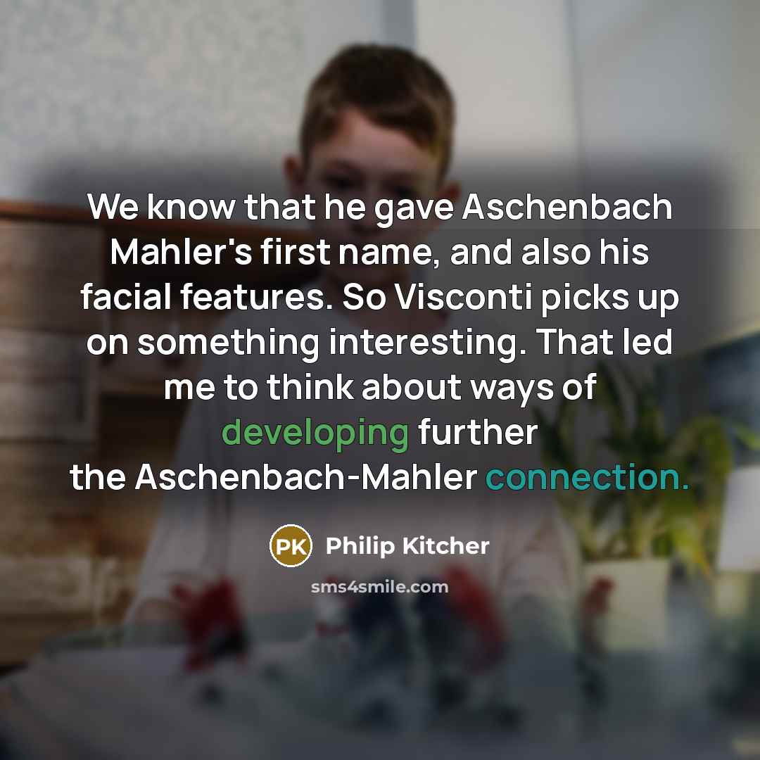 “We know that he gave Aschenbach Mahler's first name, and also his facial features. So Visconti picks up on something interesting. That led me to think about ways of developing further the Aschenbach-Mahler connection.” quote by Philip Kitcher
