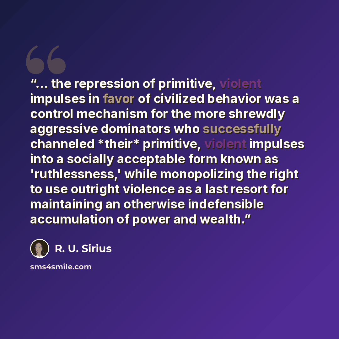 “... the repression of primitive, violent impulses in favor of civilized behavior was a control mechanism for the more shrewdly aggressive dominators who successfully channeled *their* primitive, violent impulses into a socially acceptable form known as 'ruthlessness,' while monopolizing the right…” quote by R. U. Sirius