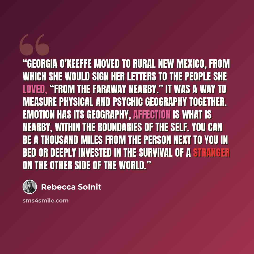“Georgia O’Keeffe moved to rural New Mexico, from which she would sign her letters to the people she loved, “from the faraway nearby.” It was a way to measure physical and psychic geography together. Emotion has its geography, affection is what is nearby, within the boundaries of the self. You can…” quote by Rebecca Solnit