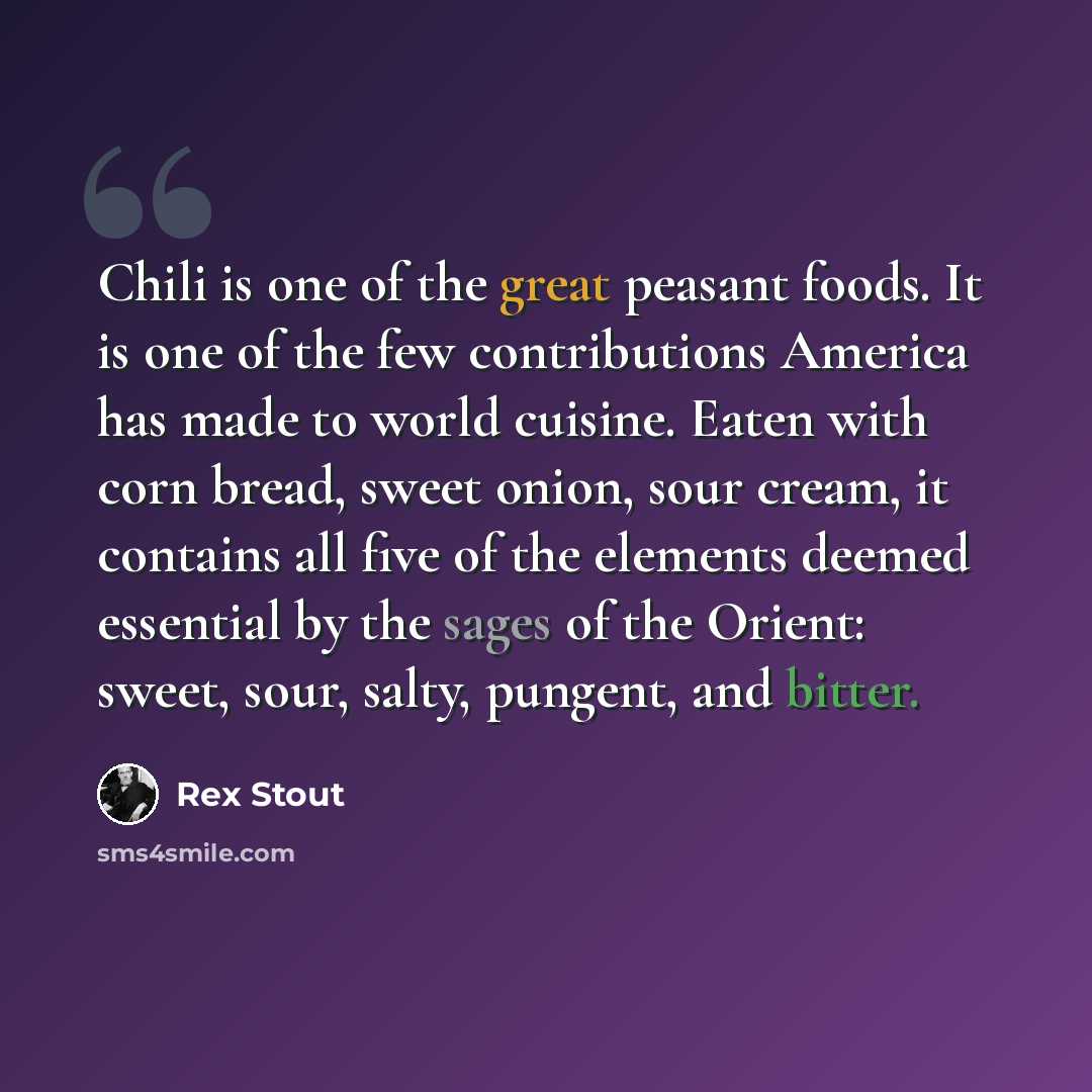 “Chili is one of the great peasant foods. It is one of the few contributions America has made to world cuisine. Eaten with corn bread, sweet onion, sour cream, it contains all five of the elements deemed essential by the sages of the Orient: sweet, sour, salty, pungent, and bitter.” quote by Rex Stout